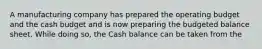 A manufacturing company has prepared the operating budget and the cash budget and is now preparing the budgeted balance sheet. While doing so, the Cash balance can be taken from the