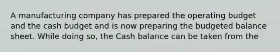 A manufacturing company has prepared the operating budget and the cash budget and is now preparing the budgeted balance sheet. While doing so, the Cash balance can be taken from the