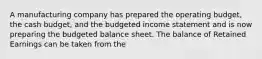 A manufacturing company has prepared the operating budget, the cash​ budget, and the budgeted income statement and is now preparing the budgeted balance sheet. The balance of Retained Earnings can be taken from the