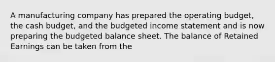 A manufacturing company has prepared the operating budget, the cash​ budget, and the budgeted income statement and is now preparing the budgeted balance sheet. The balance of Retained Earnings can be taken from the