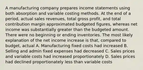 A manufacturing company prepares <a href='https://www.questionai.com/knowledge/kCPMsnOwdm-income-statement' class='anchor-knowledge'>income statement</a>s using both absorption and variable costing methods. At the end of a period, actual sales revenues, total <a href='https://www.questionai.com/knowledge/klIB6Lsdwh-gross-profit' class='anchor-knowledge'>gross profit</a>, and total contribution margin approximated budgeted figures, whereas net income was substantially greater than the budgeted amount. There were no beginning or ending inventories. The most likely explanation of the net income increase is that, compared to budget, actual A. Manufacturing fixed costs had increased B. Selling and admin fixed expenses had decreased C. Sales prices and variable costs had increased proportionately D. Sales prices had declined proportionately <a href='https://www.questionai.com/knowledge/k7BtlYpAMX-less-than' class='anchor-knowledge'>less than</a> variable costs