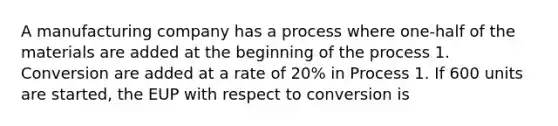 A manufacturing company has a process where one-half of the materials are added at the beginning of the process 1. Conversion are added at a rate of 20% in Process 1. If 600 units are started, the EUP with respect to conversion is