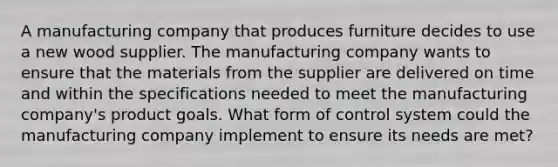 A manufacturing company that produces furniture decides to use a new wood supplier. The manufacturing company wants to ensure that the materials from the supplier are delivered on time and within the specifications needed to meet the manufacturing company's product goals. What form of control system could the manufacturing company implement to ensure its needs are met?