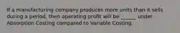 If a manufacturing company produces more units than it sells during a period, then operating profit will be ______ under Absorption Costing compared to Variable Costing.