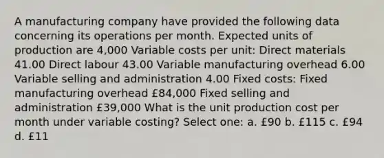 A manufacturing company have provided the following data concerning its operations per month. Expected units of production are 4,000 Variable costs per unit: Direct materials 41.00 Direct labour 43.00 Variable manufacturing overhead 6.00 Variable selling and administration 4.00 Fixed costs: Fixed manufacturing overhead £84,000 Fixed selling and administration £39,000 What is the unit production cost per month under variable costing? Select one: a. £90 b. £115 c. £94 d. £11