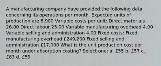 A manufacturing company have provided the following data concerning its operations per month. Expected units of production are 8,900 Variable costs per unit: Direct materials 26.00 Direct labour 25.00 Variable manufacturing overhead 4.00 Variable selling and administration 4.00 Fixed costs: Fixed manufacturing overhead £249,200 Fixed selling and administration £17,000 What is the unit production cost per month under absorption costing? Select one: a. £55 b. £57 c. £83 d. £59