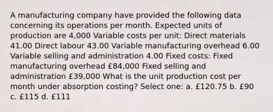 A manufacturing company have provided the following data concerning its operations per month. Expected units of production are 4,000 Variable costs per unit: Direct materials 41.00 Direct labour 43.00 Variable manufacturing overhead 6.00 Variable selling and administration 4.00 Fixed costs: Fixed manufacturing overhead £84,000 Fixed selling and administration £39,000 What is the unit production cost per month under absorption costing? Select one: a. £120.75 b. £90 c. £115 d. £111