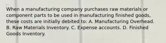 When a manufacturing company purchases raw materials or component parts to be used in manufacturing finished goods, these costs are initially debited to: A. Manufacturing Overhead. B. Raw Materials Inventory. C. Expense accounts. D. Finished Goods Inventory.