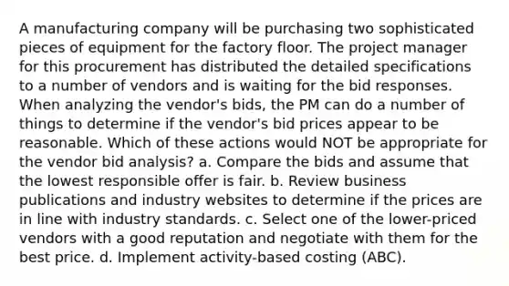 A manufacturing company will be purchasing two sophisticated pieces of equipment for the factory floor. The project manager for this procurement has distributed the detailed specifications to a number of vendors and is waiting for the bid responses. When analyzing the vendor's bids, the PM can do a number of things to determine if the vendor's bid prices appear to be reasonable. Which of these actions would NOT be appropriate for the vendor bid analysis? a. Compare the bids and assume that the lowest responsible offer is fair. b. Review business publications and industry websites to determine if the prices are in line with industry standards. c. Select one of the lower-priced vendors with a good reputation and negotiate with them for the best price. d. Implement activity-based costing (ABC).