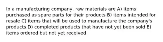 In a manufacturing company, raw materials are A) items purchased as spare parts for their products B) items intended for resale C) items that will be used to manufacture the company's products D) completed products that have not yet been sold E) items ordered but not yet received