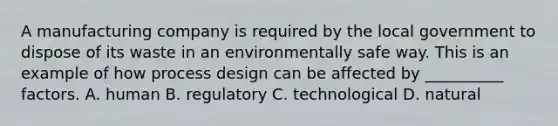 A manufacturing company is required by the local government to dispose of its waste in an environmentally safe way. This is an example of how process design can be affected by __________ factors. A. human B. regulatory C. technological D. natural