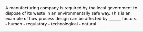 A manufacturing company is required by the local government to dispose of its waste in an environmentally safe way. This is an example of how process design can be affected by ______ factors. - human - regulatory - technological - natural