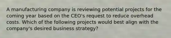 A manufacturing company is reviewing potential projects for the coming year based on the CEO's request to reduce overhead costs. Which of the following projects would best align with the company's desired business strategy?