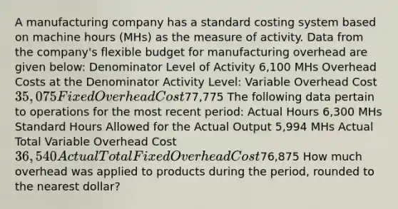 A manufacturing company has a standard costing system based on machine hours (MHs) as the measure of activity. Data from the company's flexible budget for manufacturing overhead are given below: Denominator Level of Activity 6,100 MHs Overhead Costs at the Denominator Activity Level: Variable Overhead Cost 35,075 Fixed Overhead Cost77,775 The following data pertain to operations for the most recent period: Actual Hours 6,300 MHs Standard Hours Allowed for the Actual Output 5,994 MHs Actual Total Variable Overhead Cost 36,540 Actual Total Fixed Overhead Cost76,875 How much overhead was applied to products during the period, rounded to the nearest dollar?