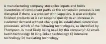 A manufacturing company stockpiles inputs and holds inventories of component parts so the conversion process is not disrupted if there is a problem with suppliers. It also stockpile finished products so it can respond quickly to an increase in customer demand without changing its established conversion processes. Which of the following technologies, as identified by Thompson, is most likely being used by this company? A) small-batch technology B) long-linked technology C) intensive technology D) mediating technology