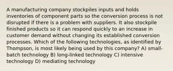 A manufacturing company stockpiles inputs and holds inventories of component parts so the conversion process is not disrupted if there is a problem with suppliers. It also stockpile finished products so it can respond quickly to an increase in customer demand without changing its established conversion processes. Which of the following technologies, as identified by Thompson, is most likely being used by this company? A) small-batch technology B) long-linked technology C) intensive technology D) mediating technology