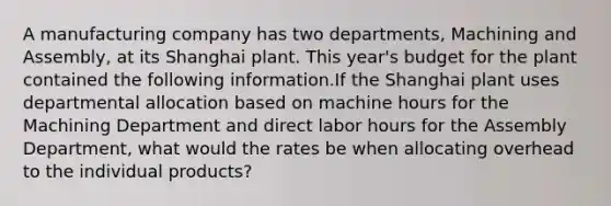 A manufacturing company has two departments, Machining and Assembly, at its Shanghai plant. This year's budget for the plant contained the following information.If the Shanghai plant uses departmental allocation based on machine hours for the Machining Department and direct labor hours for the Assembly Department, what would the rates be when allocating overhead to the individual products?