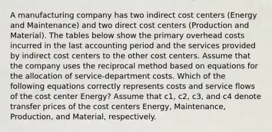 A manufacturing company has two indirect cost centers (Energy and Maintenance) and two direct cost centers (Production and Material). The tables below show the primary overhead costs incurred in the last accounting period and the services provided by indirect cost centers to the other cost centers. Assume that the company uses the reciprocal method based on equations for the allocation of service-department costs. Which of the following equations correctly represents costs and service flows of the cost center Energy? Assume that c1, c2, c3, and c4 denote transfer prices of the cost centers Energy, Maintenance, Production, and Material, respectively.