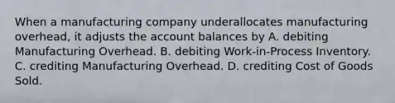 When a manufacturing company underallocates manufacturing overhead, it adjusts the account balances by A. debiting Manufacturing Overhead. B. debiting Work-in-Process Inventory. C. crediting Manufacturing Overhead. D. crediting Cost of Goods Sold.