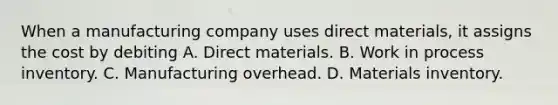 When a manufacturing company uses direct materials, it assigns the cost by debiting A. Direct materials. B. Work in process inventory. C. Manufacturing overhead. D. Materials inventory.