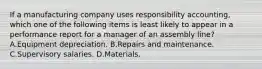 If a manufacturing company uses responsibility accounting, which one of the following items is least likely to appear in a performance report for a manager of an assembly line? A.Equipment depreciation. B.Repairs and maintenance. C.Supervisory salaries. D.Materials.