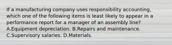 If a manufacturing company uses responsibility accounting, which one of the following items is least likely to appear in a performance report for a manager of an assembly line? A.Equipment depreciation. B.Repairs and maintenance. C.Supervisory salaries. D.Materials.