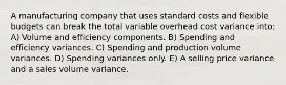 A manufacturing company that uses standard costs and flexible budgets can break the total variable overhead cost variance into: A) Volume and efficiency components. B) Spending and efficiency variances. C) Spending and production volume variances. D) Spending variances only. E) A selling price variance and a sales volume variance.