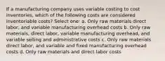 If a manufacturing company uses variable costing to cost inventories, which of the following costs are considered inventoriable costs? Select one: a. Only raw materials direct labor, and variable manufacturing overhead costs b. Only raw materials, direct labor, variable manufacturing overhead, and variable selling and administrative costs c. Only raw materials direct labor, and variable and fixed manufacturing overhead costs d. Only raw materials and direct labor costs