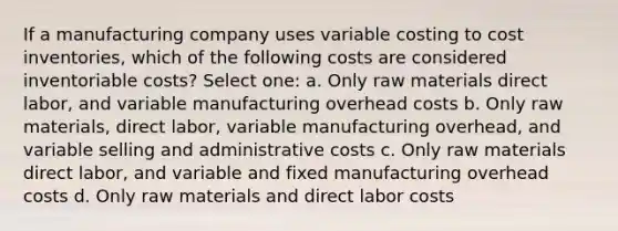 If a manufacturing company uses variable costing to cost inventories, which of the following costs are considered inventoriable costs? Select one: a. Only raw materials direct labor, and variable manufacturing overhead costs b. Only raw materials, direct labor, variable manufacturing overhead, and variable selling and administrative costs c. Only raw materials direct labor, and variable and fixed manufacturing overhead costs d. Only raw materials and direct labor costs