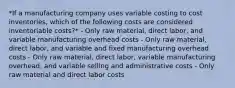 *If a manufacturing company uses variable costing to cost inventories, which of the following costs are considered inventoriable costs?* - Only raw material, direct labor, and variable manufacturing overhead costs - Only raw material, direct labor, and variable and fixed manufacturing overhead costs - Only raw material, direct labor, variable manufacturing overhead, and variable selling and administrative costs - Only raw material and direct labor costs