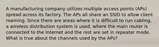 A manufacturing company utilizes multiple access points (APs) spread across its factory. The APs all share an SSID to allow client roaming. Since there are areas where it is difficult to run cabling, a wireless distribution system is used, where the main router is connected to the Internet and the rest are set in repeater mode. What is true about the channels used by the APs?