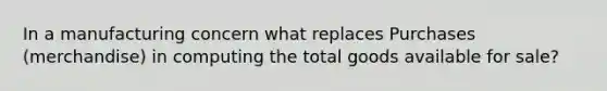 In a manufacturing concern what replaces Purchases (merchandise) in computing the total goods available for sale?