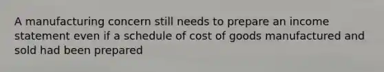 A manufacturing concern still needs to prepare an income statement even if a schedule of cost of goods manufactured and sold had been prepared