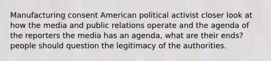 Manufacturing consent American political activist closer look at how the media and public relations operate and the agenda of the reporters the media has an agenda, what are their ends? people should question the legitimacy of the authorities.