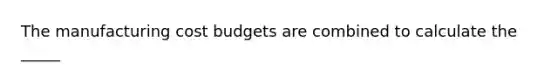 The manufacturing cost budgets are combined to calculate the _____