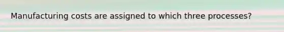Manufacturing costs are assigned to which three processes?
