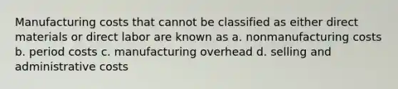 Manufacturing costs that cannot be classified as either direct materials or direct labor are known as a. nonmanufacturing costs b. period costs c. manufacturing overhead d. selling and administrative costs