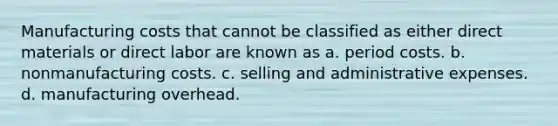 Manufacturing costs that cannot be classified as either direct materials or direct labor are known as a. period costs. b. nonmanufacturing costs. c. selling and administrative expenses. d. manufacturing overhead.