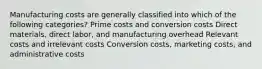 Manufacturing costs are generally classified into which of the following categories? Prime costs and conversion costs Direct materials, direct labor, and manufacturing overhead Relevant costs and irrelevant costs Conversion costs, marketing costs, and administrative costs