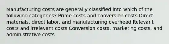 Manufacturing costs are generally classified into which of the following categories? Prime costs and conversion costs Direct materials, direct labor, and manufacturing overhead Relevant costs and irrelevant costs Conversion costs, marketing costs, and administrative costs