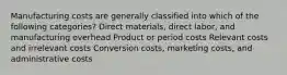 Manufacturing costs are generally classified into which of the following categories? Direct materials, direct labor, and manufacturing overhead Product or period costs Relevant costs and irrelevant costs Conversion costs, marketing costs, and administrative costs