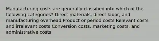 Manufacturing costs are generally classified into which of the following categories? Direct materials, direct labor, and manufacturing overhead Product or period costs Relevant costs and irrelevant costs Conversion costs, marketing costs, and administrative costs