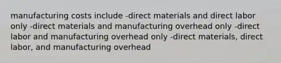 manufacturing costs include -direct materials and direct labor only -direct materials and manufacturing overhead only -direct labor and manufacturing overhead only -direct materials, direct labor, and manufacturing overhead