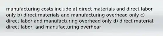 manufacturing costs include a) direct materials and direct labor only b) direct materials and manufacturing overhead only c) direct labor and manufacturing overhead only d) direct material, direct labor, and manufacturing overhear