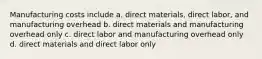 Manufacturing costs include a. direct materials, direct labor, and manufacturing overhead b. direct materials and manufacturing overhead only c. direct labor and manufacturing overhead only d. direct materials and direct labor only