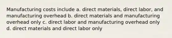 Manufacturing costs include a. direct materials, direct labor, and manufacturing overhead b. direct materials and manufacturing overhead only c. direct labor and manufacturing overhead only d. direct materials and direct labor only