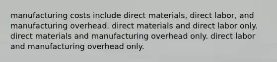 manufacturing costs include direct materials, direct labor, and manufacturing overhead. direct materials and direct labor only. direct materials and manufacturing overhead only. direct labor and manufacturing overhead only.