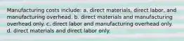 Manufacturing costs include: a. direct materials, direct labor, and manufacturing overhead. b. direct materials and manufacturing overhead only. c. direct labor and manufacturing overhead only. d. direct materials and direct labor only.