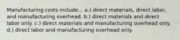 Manufacturing costs include... a.) direct materials, direct labor, and manufacturing overhead. b.) direct materials and direct labor only. c.) direct materials and manufacturing overhead only. d.) direct labor and manufacturing overhead only.