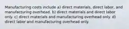 Manufacturing costs include a) direct materials, direct labor, and manufacturing overhead. b) direct materials and direct labor only. c) direct materials and manufacturing overhead only. d) direct labor and manufacturing overhead only.